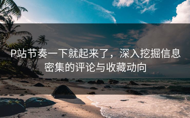 P站节奏一下就起来了，深入挖掘信息密集的评论与收藏动向-第1张图片-p站短视频 - p站助手精选网
