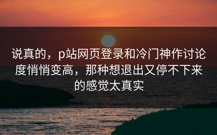 说真的，p站网页登录和冷门神作讨论度悄悄变高，那种想退出又停不下来的感觉太真实-第1张图片-p站短视频 - p站助手精选网