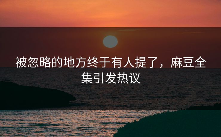 被忽略的地方终于有人提了，麻豆全集引发热议-第1张图片-p站短视频 - p站助手精选网
