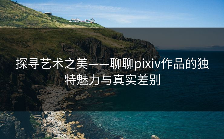 探寻艺术之美——聊聊pixiv作品的独特魅力与真实差别-第1张图片-p站短视频 - p站助手精选网 探寻艺术之美——聊聊pixiv作品的独特魅力与真实差别-第1张图片-p站短视频 - p站助手精选网