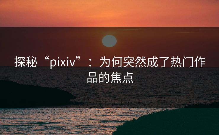 探秘“pixiv”:为何突然成了热门作品的焦点-第1张图片-p站短视频 - p站助手精选网 探秘“pixiv”:为何突然成了热门作品的焦点-第1张图片-p站短视频 - p站助手精选网