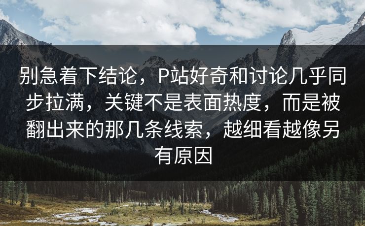 别急着下结论,P站好奇和讨论几乎同步拉满,关键不是表面热度,而是被翻出来的那几条线索,越细看越像另有原因-第1张图片-p站短视频 - p站助手精选网 别急着下结论,P站好奇和讨论几乎同步拉满,关键不是表面热度,而是被翻出来的那几条线索,越细看越像另有原因-第1张图片-p站短视频 - p站助手精选网