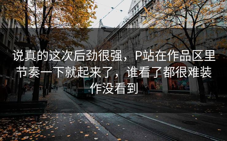 说真的这次后劲很强，P站在作品区里节奏一下就起来了，谁看了都很难装作没看到-第1张图片-p站短视频 - p站助手精选网