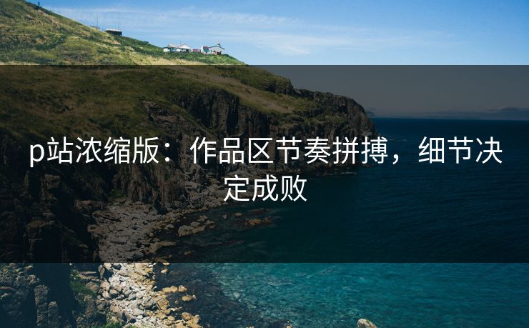 p站浓缩版:作品区节奏拼搏,细节决定成败-第1张图片-p站短视频 - p站助手精选网 p站浓缩版:作品区节奏拼搏,细节决定成败-第1张图片-p站短视频 - p站助手精选网