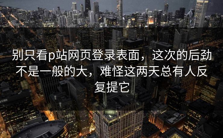 别只看p站网页登录表面，这次的后劲不是一般的大，难怪这两天总有人反复提它-第1张图片-p站短视频 - p站助手精选网