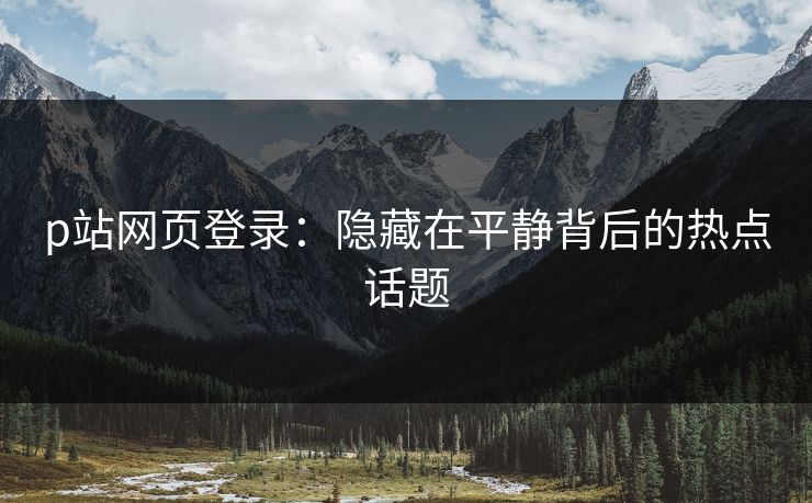p站网页登录：隐藏在平静背后的热点话题-第1张图片-p站短视频 - p站助手精选网