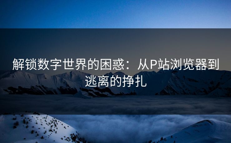 解锁数字世界的困惑：从P站浏览器到逃离的挣扎