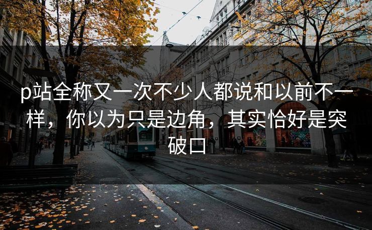 p站全称又一次不少人都说和以前不一样，你以为只是边角，其实恰好是突破口