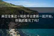麻豆全集这一轮和平台更新一起开始，你真的看完了吗？