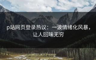 p站网页登录热议：一波情绪化风暴，让人回味无穷