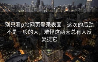 别只看p站网页登录表面，这次的后劲不是一般的大，难怪这两天总有人反复提它