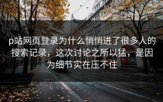 p站网页登录为什么悄悄进了很多人的搜索记录，这次讨论之所以猛，是因为细节实在压不住