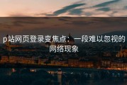 p站网页登录变焦点：一段难以忽视的网络现象