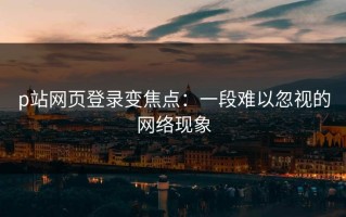 p站网页登录变焦点：一段难以忽视的网络现象