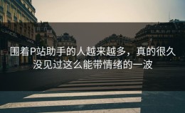 围着P站助手的人越来越多，真的很久没见过这么能带情绪的一波