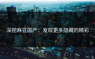 深挖麻豆国产：发现更多隐藏的精彩