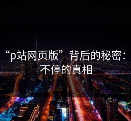 揭秘“p站网页版”背后的秘密：评论不停的真相