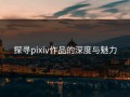 探寻pixiv作品的深度与魅力