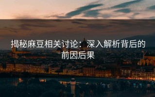 揭秘麻豆相关讨论：深入解析背后的前因后果
