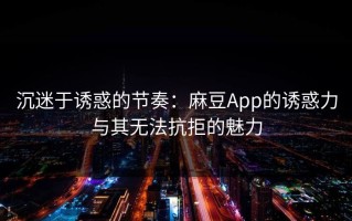 沉迷于诱惑的节奏：麻豆App的诱惑力与其无法抗拒的魅力