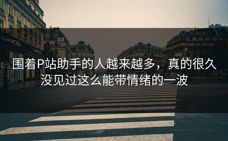 围着P站助手的人越来越多，真的很久没见过这么能带情绪的一波-第1张图片-p站短视频 - p站助手精选网