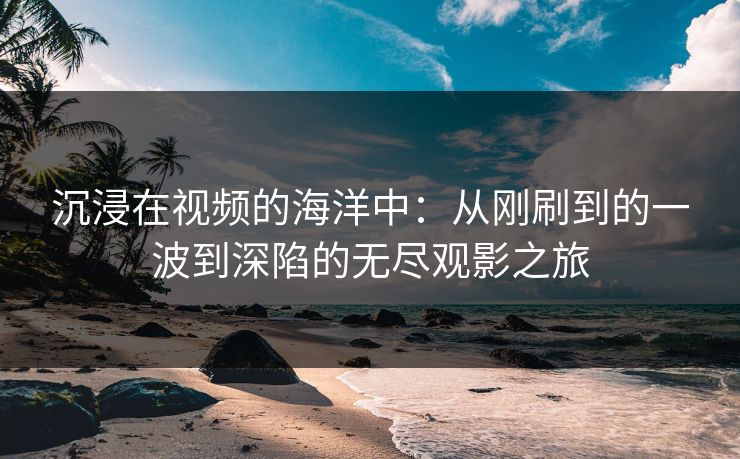 沉浸在视频的海洋中：从刚刷到的一波到深陷的无尽观影之旅-第1张图片-p站短视频 - p站助手精选网