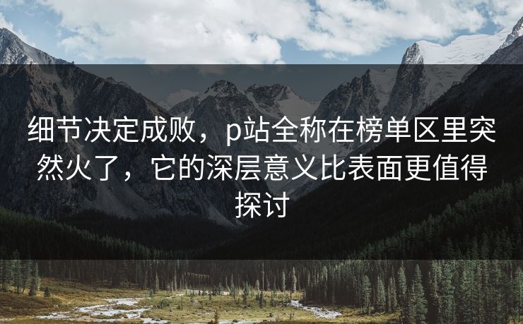 细节决定成败,p站全称在榜单区里突然火了,它的深层意义比表面更值得探讨-第1张图片-p站短视频 - p站助手精选网 细节决定成败,p站全称在榜单区里突然火了,它的深层意义比表面更值得探讨-第1张图片-p站短视频 - p站助手精选网