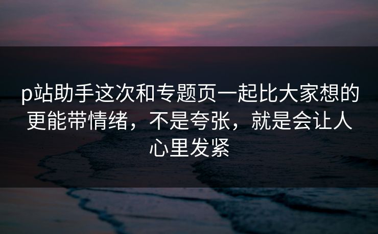 p站助手这次和专题页一起比大家想的更能带情绪,不是夸张,就是会让人心里发紧-第1张图片-p站短视频 - p站助手精选网 p站助手这次和专题页一起比大家想的更能带情绪,不是夸张,就是会让人心里发紧-第1张图片-p站短视频 - p站助手精选网