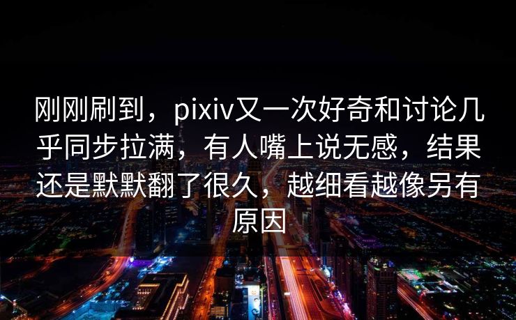 刚刚刷到，pixiv又一次好奇和讨论几乎同步拉满，有人嘴上说无感，结果还是默默翻了很久，越细看越像另有原因-第1张图片-p站短视频 - p站助手精选网