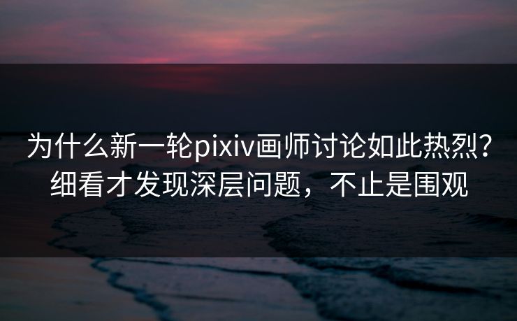为什么新一轮pixiv画师讨论如此热烈？细看才发现深层问题，不止是围观-第1张图片-p站短视频 - p站助手精选网