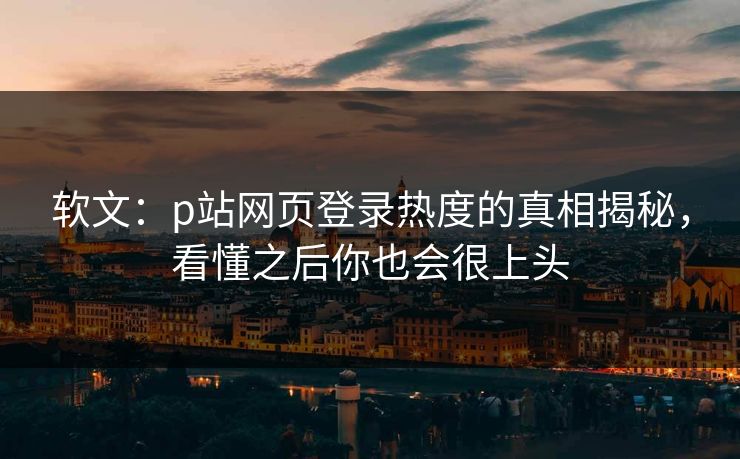软文:p站网页登录热度的真相揭秘,看懂之后你也会很上头-第1张图片-p站短视频 - p站助手精选网 软文:p站网页登录热度的真相揭秘,看懂之后你也会很上头-第1张图片-p站短视频 - p站助手精选网