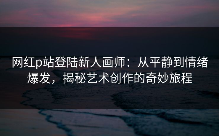 网红p站登陆新人画师:从平静到情绪爆发,揭秘艺术创作的奇妙旅程-第1张图片-p站短视频 - p站助手精选网 网红p站登陆新人画师:从平静到情绪爆发,揭秘艺术创作的奇妙旅程-第1张图片-p站短视频 - p站助手精选网