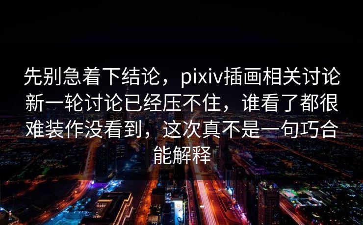 先别急着下结论,pixiv插画相关讨论新一轮讨论已经压不住,谁看了都很难装作没看到,这次真不是一句巧合能解释-第1张图片-p站短视频 - p站助手精选网 先别急着下结论,pixiv插画相关讨论新一轮讨论已经压不住,谁看了都很难装作没看到,这次真不是一句巧合能解释-第1张图片-p站短视频 - p站助手精选网