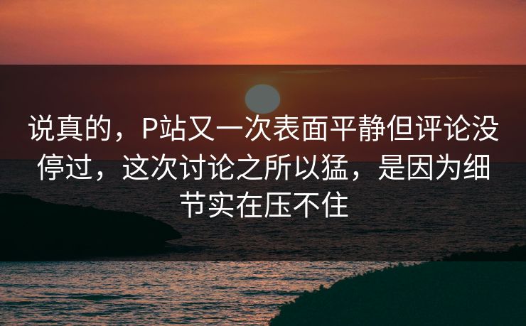 说真的,P站又一次表面平静但评论没停过,这次讨论之所以猛,是因为细节实在压不住-第1张图片-p站短视频 - p站助手精选网 说真的,P站又一次表面平静但评论没停过,这次讨论之所以猛,是因为细节实在压不住-第1张图片-p站短视频 - p站助手精选网