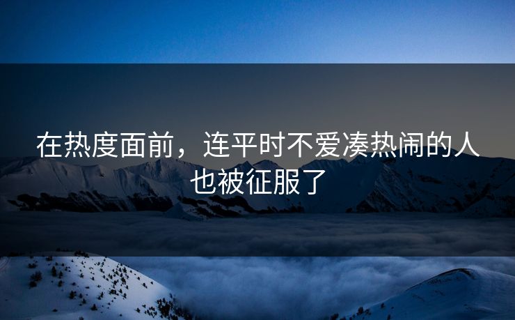在热度面前,连平时不爱凑热闹的人也被征服了-第1张图片-p站短视频 - p站助手精选网 在热度面前,连平时不爱凑热闹的人也被征服了-第1张图片-p站短视频 - p站助手精选网