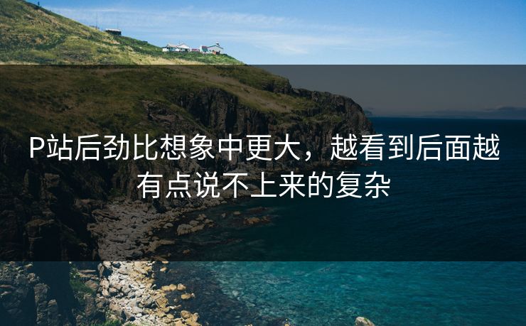 P站后劲比想象中更大，越看到后面越有点说不上来的复杂-第1张图片-p站短视频 - p站助手精选网