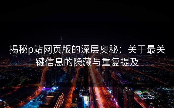 揭秘p站网页版的深层奥秘:关于最关键信息的隐藏与重复提及-第1张图片-p站短视频 - p站助手精选网 揭秘p站网页版的深层奥秘:关于最关键信息的隐藏与重复提及-第1张图片-p站短视频 - p站助手精选网