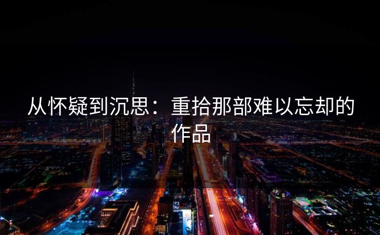 从怀疑到沉思:重拾那部难以忘却的作品-第1张图片-p站短视频 - p站助手精选网 从怀疑到沉思:重拾那部难以忘却的作品-第1张图片-p站短视频 - p站助手精选网