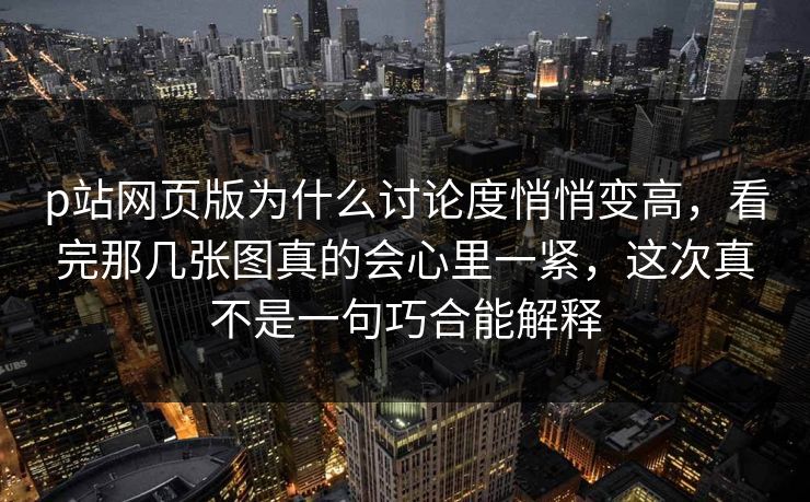 p站网页版为什么讨论度悄悄变高,看完那几张图真的会心里一紧,这次真不是一句巧合能解释-第1张图片-p站短视频 - p站助手精选网 p站网页版为什么讨论度悄悄变高,看完那几张图真的会心里一紧,这次真不是一句巧合能解释-第1张图片-p站短视频 - p站助手精选网
