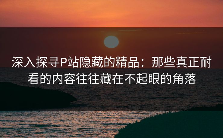 深入探寻P站隐藏的精品:那些真正耐看的内容往往藏在不起眼的角落-第1张图片-p站短视频 - p站助手精选网 深入探寻P站隐藏的精品:那些真正耐看的内容往往藏在不起眼的角落-第1张图片-p站短视频 - p站助手精选网