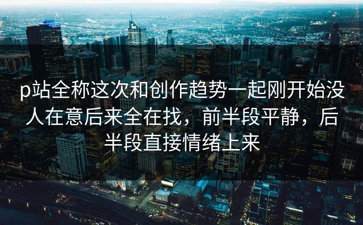 p站全称这次和创作趋势一起刚开始没人在意后来全在找,前半段平静,后半段直接情绪上来 p站全称这次和创作趋势一起刚开始没人在意后来全在找,前半段平静,后半段直接情绪上来