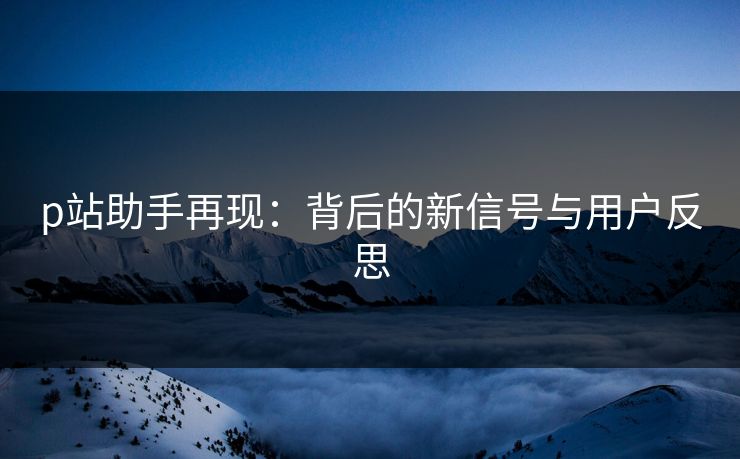 p站助手再现:背后的新信号与用户反思 p站助手再现:背后的新信号与用户反思