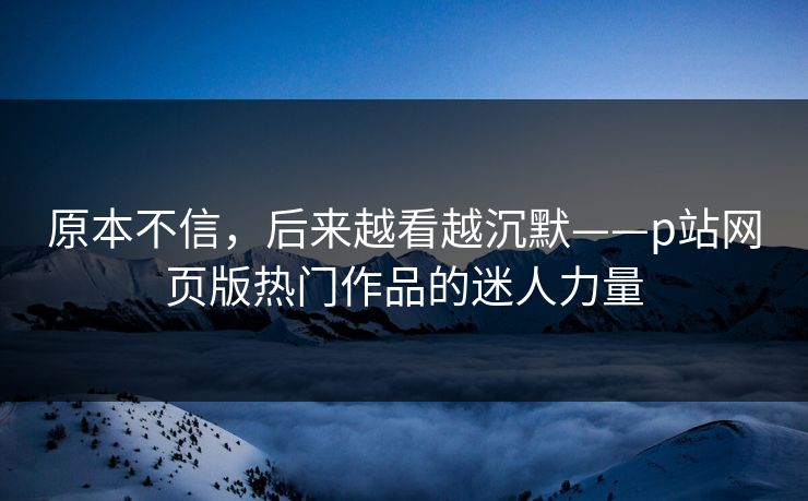 原本不信,后来越看越沉默——p站网页版热门作品的迷人力量 原本不信,后来越看越沉默——p站网页版热门作品的迷人力量
