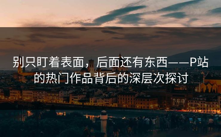 别只盯着表面，后面还有东西——P站的热门作品背后的深层次探讨-第1张图片-p站短视频 - p站助手精选网