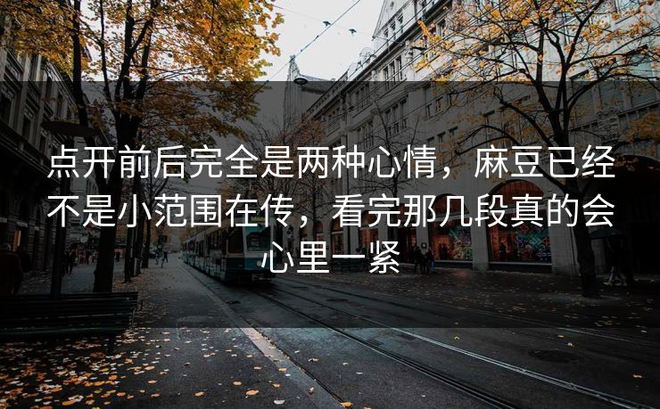 点开前后完全是两种心情，麻豆已经不是小范围在传，看完那几段真的会心里一紧-第1张图片-p站短视频 - p站助手精选网