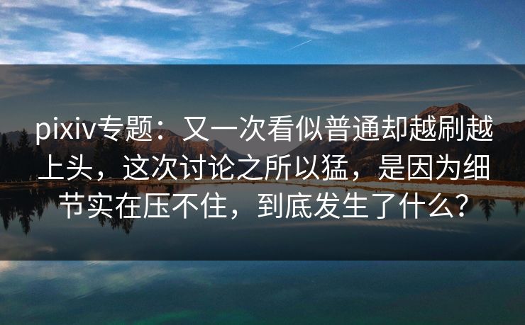 pixiv专题：又一次看似普通却越刷越上头，这次讨论之所以猛，是因为细节实在压不住，到底发生了什么？-第1张图片-p站短视频 - p站助手精选网